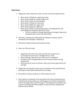 Daily	Duties	
	
1. Lifeguards	will	be	expected	to	show	up	early	or	by	the	designated	time	
	
• Show	up	by	12:30pm	for	regular	day	swim	
• Show	up	by	6:45pm	for	regular	night	swim	
• Show	up	by	6:55am	for	morning	duty	
• Show	up	by	11:00am	for	lunch	duty	
• Show	up	by	5:00pm	for	supper	duty	
• Show	up	by	8:25pm	for	night	laps		
• Show	up	by	9:30am	for	swimming	lessons,	excluding	the	first	day	
which	lifeguards	should	be	there	by	9:15am		
o Times	are	subject	to	change	depending	on	managers	digression	
and	agreement	of	time	to	do	daily	duties			
	
2. Each	day	a	cleaning	task,	indicated	by	the	lifeguard	rotation,	will	be	
competed	to	the	manager’s	satisfactory		
	
3. Attend	the	weekly	meeting	and	training	sessions	
	
	
4. Swim	one	500	each	week	
	
	
• Lifeguards	may	clock	in	for	only	one	500	each	week,	but	are	
encouraged	to	swim	more	or	multiple	times	a	week	
• Have	a	manager	sign	off	on	your	500	once	it	is	completed	
• All	500s	must	be	completed	by	the	end	of	summer	before	leaving	
employment	
• 500s	may	not	be	swum	in	advance	unless	previously	approved	by	the	
manager		
	
5. Lifeguards	are	expected	to	show	up	for	evaluations	at	the	specified	time	
and	improve	upon	skills	indicated	by	the	manager		
	
6. No	alcohol	or	tobacco	products	or	will	be	allowed	on	site		
	
	
7. Any	evidence	of	coming	to	work	inebriated	will	result	in	dismissal	from	
work	that	day,	being	written	up,	and	being	put	on	probation.	Being	fired	
is	left	at	the	digression	of	both	managers.	The	lifeguard	on	probation	may	
request	a	meeting	with	both	managers	to	discuss	his/her	employment	
with	the	City	of	O’Neill.		
	
	
 