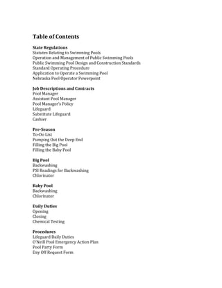 Table	of	Contents	
	
State	Regulations	
Statutes	Relating	to	Swimming	Pools	
Operation	and	Management	of	Public	Swimming	Pools	
Public	Swimming	Pool	Design	and	Construction	Standards	
Standard	Operating	Procedure	
Application	to	Operate	a	Swimming	Pool	
Nebraska	Pool	Operator	Powerpoint		
	
Job	Descriptions	and	Contracts		
Pool	Manager	
Assistant	Pool	Manager		
Pool	Manager’s	Policy	
Lifeguard		
Substitute	Lifeguard	
Cashier		
	
Pre-Season		
To-Do	List	
Pumping	Out	the	Deep	End		
Filling	the	Big	Pool	
Filling	the	Baby	Pool		
	
Big	Pool	
Backwashing		
PSI	Readings	for	Backwashing		
Chlorinator		
	
Baby	Pool		
Backwashing		
Chlorinator		
	
Daily	Duties	
Opening	
Closing	
Chemical	Testing		
	
Procedures		
Lifeguard	Daily	Duties	
O’Neill	Pool	Emergency	Action	Plan		
Pool	Party	Form		
Day	Off	Request	Form		
	
 