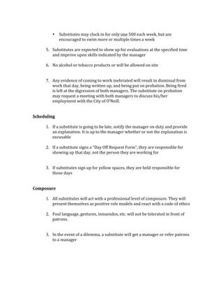 • Substitutes	may	clock	in	for	only	one	500	each	week,	but	are	
encouraged	to	swim	more	or	multiple	times	a	week	
	
5. Substitutes	are	expected	to	show	up	for	evaluations	at	the	specified	time	
and	improve	upon	skills	indicated	by	the	manager		
	
6. No	alcohol	or	tobacco	products	or	will	be	allowed	on	site		
	
	
7. Any	evidence	of	coming	to	work	inebriated	will	result	in	dismissal	from	
work	that	day,	being	written	up,	and	being	put	on	probation.	Being	fired	
is	left	at	the	digression	of	both	managers.	The	substitute	on	probation	
may	request	a	meeting	with	both	managers	to	discuss	his/her	
employment	with	the	City	of	O’Neill.		
	
	
Scheduling		
	
1. If	a	substitute	is	going	to	be	late,	notify	the	manager	on	duty	and	provide	
an	explanation.	It	is	up	to	the	manager	whether	or	not	the	explanation	is	
excusable		
	
2. If	a	substitute	signs	a	“Day	Off	Request	Form”,	they	are	responsible	for	
showing	up	that	day,	not	the	person	they	are	working	for	
	
	
3. If	substitutes	sign	up	for	yellow	spaces,	they	are	held	responsible	for	
those	days	
	
	
Composure		
	
1. All	substitutes	will	act	with	a	professional	level	of	composure.	They	will	
present	themselves	as	positive	role	models	and	react	with	a	code	of	ethics			
	
2. Foul	language,	gestures,	innuendos,	etc.	will	not	be	tolerated	in	front	of	
patrons.		
	
	
3. In	the	event	of	a	dilemma,	a	substitute	will	get	a	manager	or	refer	patrons	
to	a	manager	
	
	
	
	
 