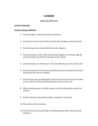 CASHIER	
	
JOB	DESCRIPTION	
	
DUTIES	INDLUDE:		
	
Primary	Responsibilities		
	
1. Man	the	register	and	front	counter	at	all	times		
	
	
2. Let	patrons	in	at	the	start	of	the	day	after	the	manager	on	duty	instructs	
	
	
3. Correctly	input	all	cash	and	checks	into	the	registrar		
	
	
4. Correct	mistakes	made	at	the	moment	they	happen,	fix	the	total,	sign	off	
on	the	mistake,	and	circle	the	mistake	on	the	receipt	
	
	
5. Limit	of	people	on	a	family	pass	is	10;	any	additional	persons	are	$5	each	
	
	
6. Do	not	let	patrons	in	with	passes	until	the	last	name	is	found	and	the	first	
name(s)	on	the	card	are	verified	
	
	
7. Do	not	let	patrons	in	with	punches	until	the	last	name	is	found,	the	names	
on	the	card	are	verified,	and	the	punches	are	put	on	the	card	
	
	
8. When	creating	a	pass	or	punch,	sign	the	card	indicating	who	created	the	
account	
	
	
9. Answer	all	patron	questions	and	get	a	manager	if	necessary		
	
	
10. Ensure	the	safety	of	patrons		
	
	
11. Prevent	injuries	by	minimizing	or	eliminating	hazardous	situations	and	
behaviors	
 