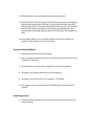 12. Enforce	facility	rules	and	regulations	and	educate	patrons	
	
	
13. Count	the	total	at	the	end	of	day	and	verify	that	the	money	in	the	registrar	
matches	the	money	total	on	the	day’s	records	and	then	write	and	circle	
the	total	that	you	have	counted	at	the	bottom	of	the	receipt;	once	finished	
put	all	of	the	money	and	checks	in	order	(face	up	and	facing	the	same	
way)	into	the	money	bag	and	then	give	the	money	bag	to	the	manager	on	
duty	
	
	
14. Leave	fifteen	dollars	in	$1	and	fifteen	dollars	in	$5	and	five	dollars	in	
quarters	in	the	registrar	to	use	the	next	day	
	
	
	
Secondary	Responsibilities		
	
1. Help	patrons	find	any	missing	person(s)	
	
2. Fill	out	required	records	and	reports	on	schedule	and	submit	them	to	the	
manager	or	supervisor		
	
	
3. Do	maintenance	or	other	tasks	assigned	to	you	by	the	manager(s)	
	
	
4. Recognize	and	respond	effectively	to	all	emergencies	
	
	
5. Administer	first	aid	or	CPR	in	an	emergency	*if	certified*		
	
	
6. Give	oxygen	and	use	automated	external	defibrillator	when	needed	*if	
trained*	
	
	
	
Swimming	Lessons	
	
1. Cashiers	will	be	required	to	be	present	at	group	swimming	lessons	and	
watch	the	front	
	
 