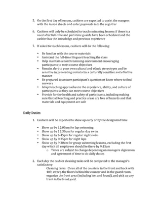 5. On	the	first	day	of	lessons,	cashiers	are	expected	to	assist	the	mangers	
with	the	lesson	sheets	and	enter	payments	into	the	registrar		
	
6. Cashiers	will	only	be	scheduled	to	teach	swimming	lessons	if	there	is	a	
need	after	full-time	and	part-time	guards	have	been	scheduled	and	the	
cashier	has	the	knowledge	and	previous	experience			
	
7. If	asked	to	teach	lessons,	cashiers	will	do	the	following:	
	
• Be	familiar	with	the	course	materials	
• Assistant	the	full-time	lifeguard	teaching	the	class		
• Help	maintain	a	nonthreatening	environment	encouraging	
participants	to	meet	course	objectives	
• Remain	alert	to	your	own	cultural	and	ethnic	stereotypes	and	be	
sensitive	in	presenting	material	in	a	culturally	sensitive	and	effective	
manner	
• Be	prepared	to	answer	participant’s	question	or	know	where	to	find	
answers	
• Adapt	teaching	approaches	to	the	experience,	ability,	and	culture	of	
participants	so	they	can	meet	course	objectives		
• Provide	for	the	health	and	safety	of	participants,	including	making	
sure	that	all	teaching	and	practice	areas	are	free	of	hazards	and	that	
materials	and	equipment	are	safe	
	
	
Daily	Duties	
	
1. Cashiers	will	be	expected	to	show	up	early	or	by	the	designated	time	
	
• Show	up	by	12:00am	for	lap	swimming	
• Show	up	by	12:30pm	for	regular	day	swim	
• Show	up	by	6:45pm	for	regular	night	swim	
• Show	up	by	8:25pm	for	night	laps		
• Show	up	by	9:30am	for	group	swimming	lessons,	excluding	the	first	
day	which	all	employees	should	be	there	by	9:15am		
o Times	are	subject	to	change	depending	on	managers	digression	
and	agreement	of	time	to	do	daily	duties			
	
2. Each	day	the	cashier	cleaning	tasks	will	be	competed	to	the	manager’s	
satisfactory		
Cleaning	tasks:		Clean	all	of	the	counters	in	the	front	and	back	with	
409,	sweep	the	floors	behind	the	counter	and	in	the	guard	room,	
organize	the	front	area	(including	lost	and	found),	and	pick	up	any	
trash	in	the	front	yard.	
	
 
