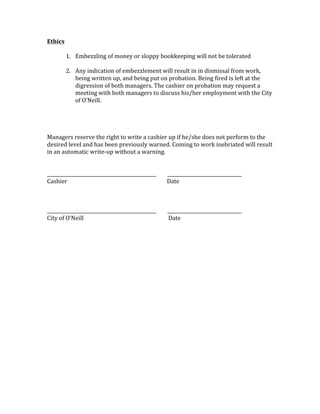 Ethics	
	
1. Embezzling	of	money	or	sloppy	bookkeeping	will	not	be	tolerated		
	
2. Any	indication	of	embezzlement	will	result	in	in	dismissal	from	work,	
being	written	up,	and	being	put	on	probation.	Being	fired	is	left	at	the	
digression	of	both	managers.	The	cashier	on	probation	may	request	a	
meeting	with	both	managers	to	discuss	his/her	employment	with	the	City	
of	O’Neill.	
	
	
	
	
Managers	reserve	the	right	to	write	a	cashier	up	if	he/she	does	not	perform	to	the	
desired	level	and	has	been	previously	warned.	Coming	to	work	inebriated	will	result	
in	an	automatic	write-up	without	a	warning.		
	
	
_______________________________________________								________________________________	
Cashier	 	 	 	 	 					Date	
	
	
	
_______________________________________________								________________________________	
City	of	O’Neill		 	 	 		 						Date	
	
	
	
 