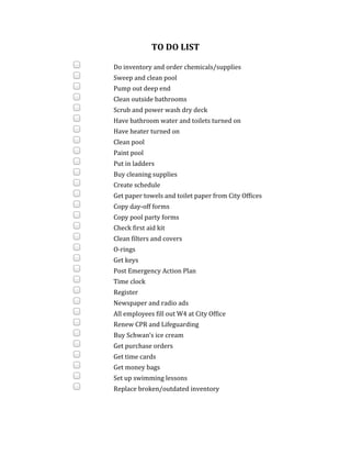 TO	DO	LIST	
	
	 	 Do	inventory	and	order	chemicals/supplies			
	 	 Sweep	and	clean	pool		
	 	 Pump	out	deep	end		
	 	 Clean	outside	bathrooms			
	 	 Scrub	and	power	wash	dry	deck			
	 	 Have	bathroom	water	and	toilets	turned	on			
	 	 Have	heater	turned	on		
	 	 Clean	pool		
	 	 Paint	pool		
	 	 Put	in	ladders		
	 	 Buy	cleaning	supplies		
	 	 Create	schedule		
	 	 Get	paper	towels	and	toilet	paper	from	City	Offices		
	 	 Copy	day-off	forms		
	 	 Copy	pool	party	forms	
	 	 Check	first	aid	kit		
	 	 Clean	filters	and	covers		
	 	 O-rings		
	 	 Get	keys	
	 	 Post	Emergency	Action	Plan			
	 	 Time	clock			
	 	 Register			
	 	 Newspaper	and	radio	ads		
	 	 All	employees	fill	out	W4	at	City	Office		
	 	 Renew	CPR	and	Lifeguarding		
	 	 Buy	Schwan’s	ice	cream			
	 	 Get	purchase	orders		
	 	 Get	time	cards	
	 	 Get	money	bags		
	 	 Set	up	swimming	lessons				
	 	 Replace	broken/outdated	inventory				
	
	
 