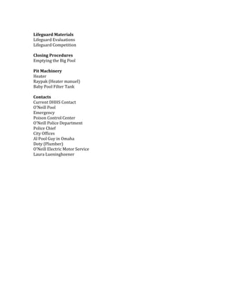 Lifeguard	Materials		
Lifeguard	Evaluations	
Lifeguard	Competition		
	
Closing	Procedures		
Emptying	the	Big	Pool		
	
Pit	Machinery		
Heater	
Raypak	(Heater	manuel)		
Baby	Pool	Filter	Tank		
	
Contacts	
Current	DHHS	Contact	
O’Neill	Pool	
Emergency	
Poison	Control	Center	
O’Neill	Police	Department	
Police	Chief	
City	Offices	
Al	Pool	Guy	in	Omaha	
Doty	(Plumber)	
O’Neill	Electric	Motor	Service		
Laura	Lueninghoener		
	
	
		
	
	
	
	
	
	
	
	
	
	
 