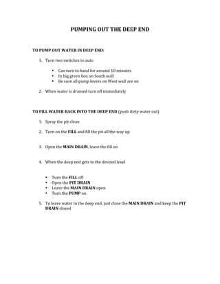 PUMPING	OUT	THE	DEEP	END	
	
	
	
TO	PUMP	OUT	WATER	IN	DEEP	END:		
	
1. Turn	two	switches	to	auto		
	
• Can	turn	to	hand	for	around	10	minutes	
• In	big	green	box	on	South	wall	
• Be	sure	all	pump	levers	on	West	wall	are	on		
	
2. When	water	is	drained	turn	off	immediately		
	
	
	
TO	FILL	WATER	BACK	INTO	THE	DEEP	END	(push	dirty	water	out)		
	
1. Spray	the	pit	clean	
	
2. Turn	on	the	FILL	and	fill	the	pit	all	the	way	up	
	
	
3. Open	the	MAIN	DRAIN,	leave	the	fill	on		
	
	
4. When	the	deep	end	gets	to	the	desired	level	
	
	
• Turn	the	FILL	off	
• Open	the	PIT	DRAIN	
• Leave	the	MAIN	DRAIN	open	
• Turn	the	PUMP	on		 	
	
5. To	leave	water	in	the	deep	end,	just	close	the	MAIN	DRAIN	and	keep	the	PIT	
DRAIN	closed		
	
	
	
	
	
	
	
	
	
 