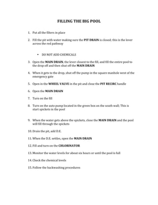 FILLING	THE	BIG	POOL		
	
	
1. Put	all	the	filters	in	place		
	
2. Fill	the	pit	with	water	making	sure	the	PIT	DRAIN	is	closed;	this	is	the	lever	
across	the	red	pathway	
	
	
• DO	NOT	ADD	CHEMICALS		
	
3. Open	the	MAIN	DRAIN,	the	lever	closest	to	the	fill,	and	fill	the	entire	pool	to	
the	drop	off	and	then	shut	off	the	MAIN	DRAIN		
	
4. When	it	gets	to	the	drop,	shut	off	the	pump	in	the	square	manhole	west	of	the	
emergency	gate	
	
5. Open	in	the	WHEEL	VALVE	in	the	pit	and	close	the	PIT	RECIRC	handle		
	
6. Open	the	MAIN	DRAIN	
	
7. Turn	on	the	fill		
	
8. Turn	on	the	auto	pump	located	in	the	green	box	on	the	south	wall;	This	is	
start	spickets	in	the	pool		
	
	
9. When	the	water	gets	above	the	spickets,	close	the	MAIN	DRAIN	and	the	pool	
will	fill	through	the	spickets		
	
10. Drain	the	pit,	add	D.E.		
	
11. When	the	D.E.	settles,	open	the	MAIN	DRAIN			
	
12. Fill	and	turn	on	the	CHLORINATOR			
	
13. Monitor	the	water	levels	for	about	six	hours	or	until	the	pool	is	full	
	
14. Check	the	chemical	levels		
	
15. Follow	the	backwashing	procedures		
 