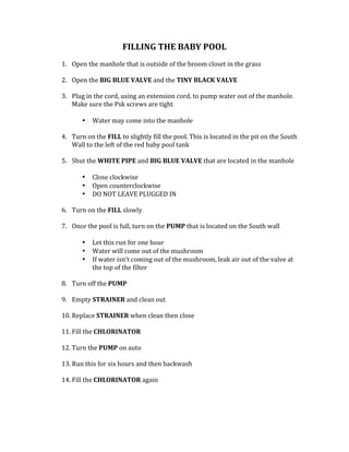 FILLING	THE	BABY	POOL	
	
1. Open	the	manhole	that	is	outside	of	the	broom	closet	in	the	grass		
	
2. Open	the	BIG	BLUE	VALVE	and	the	TINY	BLACK	VALVE	
	
3. Plug	in	the	cord,	using	an	extension	cord,	to	pump	water	out	of	the	manhole.	
Make	sure	the	Psk	screws	are	tight	
	
• Water	may	come	into	the	manhole		
	
4. Turn	on	the	FILL	to	slightly	fill	the	pool.	This	is	located	in	the	pit	on	the	South	
Wall	to	the	left	of	the	red	baby	pool	tank	
	
5. Shut	the	WHITE	PIPE	and	BIG	BLUE	VALVE	that	are	located	in	the	manhole	
	
• Close	clockwise	
• Open	counterclockwise	
• DO	NOT	LEAVE	PLUGGED	IN		
	
6. Turn	on	the	FILL	slowly		
	
7. Once	the	pool	is	full,	turn	on	the	PUMP	that	is	located	on	the	South	wall		
	
• Let	this	run	for	one	hour	
• Water	will	come	out	of	the	mushroom		
• If	water	isn’t	coming	out	of	the	mushroom,	leak	air	out	of	the	valve	at	
the	top	of	the	filter		
	
8. Turn	off	the	PUMP		
	
9. Empty	STRAINER	and	clean	out	
	
10. Replace	STRAINER	when	clean	then	close		
	
11. Fill	the	CHLORINATOR		
	
12. Turn	the	PUMP	on	auto		
	
13. Run	this	for	six	hours	and	then	backwash		
	
14. Fill	the	CHLORINATOR	again		
	
	
 