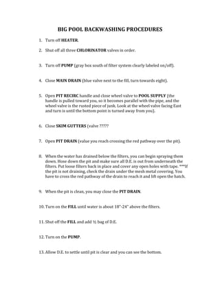 BIG	POOL	BACKWASHING	PROCEDURES	
	
1. Turn	off	HEATER.	
	
2. Shut	off	all	three	CHLORINATOR	valves	in	order.		
	
	
3. Turn	off	PUMP	(gray	box	south	of	filter	system	clearly	labeled	on/off).		
	
	
4. Close	MAIN	DRAIN	(blue	valve	next	to	the	fill,	turn	towards	eight).		
	
	
5. Open	PIT	RECIRC	handle	and	close	wheel	valve	to	POOL	SUPPLY	(the	
handle	is	pulled	toward	you,	so	it	becomes	parallel	with	the	pipe,	and	the	
wheel	valve	is	the	rusted	piece	of	junk.	Look	at	the	wheel	valve	facing	East	
and	turn	is	until	the	bottom	point	is	turned	away	from	you).		
	
	
6. Close	SKIM	GUTTERS	(valve	?????	
	
	
7. Open	PIT	DRAIN	(value	you	reach	crossing	the	red	pathway	over	the	pit).		
	
	
8. When	the	water	has	drained	below	the	filters,	you	can	begin	spraying	them	
down.	Hose	down	the	pit	and	make	sure	all	D.E.	is	out	from	underneath	the	
filters.	Put	loose	filters	back	in	place	and	cover	any	open	holes	with	tape.	***If	
the	pit	is	not	draining,	check	the	drain	under	the	mesh	metal	covering.	You	
have	to	cross	the	red	pathway	of	the	drain	to	reach	it	and	lift	open	the	hatch.		
	
	
9. When	the	pit	is	clean,	you	may	close	the	PIT	DRAIN.		
	
	
10. Turn	on	the	FILL	until	water	is	about	18”-24”	above	the	filters.		
	
	
11. Shut	off	the	FILL	and	add	½	bag	of	D.E.		
	
	
12. Turn	on	the	PUMP.	
	
	
13. Allow	D.E.	to	settle	until	pit	is	clear	and	you	can	see	the	bottom.		
 