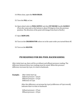 14. When	clear,	open	the	MAIN	DRAIN.		
	
	
15. Turn	the	FILL	on	low.		
	
	
16. Open	wheel	valve	to	POOL	SUPPLY	and	shut	PIT	RECIRC	handle	SLOWLY.	
(Turn	the	rusty	junk	so	the	bottom	is	about	90	degrees	from	the	previous	
position.	The	direction	of	the	point	will	change	from	East	to	North.)		
	
	
17. Open	SKIM	LINE.		
	
	
18. Turn	on	the	CHLORINATOR	valves	on	in	the	same	order	you	turned	them	off.		
	
	
19. Turn	on	the	HEATER.		
	
	
	
	
PSI	READINGS	FOR	BIG	POOL	BACKWASHING	
	
	
After	initial	start	up,	there	will	be	an	influent	and	effluent	pressure	reading.	The	
difference	between	these	two	readings	must	be	noted.	When	this	pressure	
difference	increases	by	6	psi,	it	is	time	to	backwash.		
	
	
	
Example:		 After	initial	start	up:	
	 	 Influent	pressure	=	26	psi	
	 	 Effluent	pressure	=	23	psi	
	 	 Difference	of	3	psi	
	
	 After	this	difference,	an	increase	by	6	psi	(a	difference	of	9	psi	overall)			
indicates	that	it	is	time	to	backwash	
	
	 	 Influent	pressure	=	29	psi	
	 	 Effluent	pressure	=	20	psi		
	
	
 