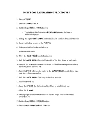 BABY	POOL	BACKWASHING	PROCEDURES		
	
	
1. Turn	off	PUMP	
	
2. Turn	off	CHLORINATOR		
	
3. Put	the	large	METAL	HANDLE	down		
	
• This	is	located	in	front	of	the	RED	TANK	between	the	brown	
backwashing	signs			
	
4. Lift	up	the	higher	BLUE	VALVE	on	the	South	wall	and	turn	it	toward	the	wall	
	
5. Unscrew	the	four	screws	of	the	PUMP	lid		
	
6. Take	out	the	filter	basket	and	clean	it		
	
7. Put	the	filter	back	in	
	
8. Move	the	BLUE	VALVE	handle	back	down		
	
9. Pull	the	LARGE	HANDLE	on	the	North	side	of	the	filter	down	to	backwash		
	
10. Turn	on	the	PUMP	and	wait	for	the	water	to	come	out	of	the	pipe	located	in	
the	metal,	mesh-covered	pit		
	
11. Turn	the	PUMP	off	when	the	water	in	the	GLASS	VIEWER,	located	on	a	pipe	
near	the	red	tank,	runs	clear		
	
12. Pull	the	LARGE	HANDLE	back	up	to	the	filter	position	
	
13. Turn	the	PUMP	on	
	
14. Open	the	SPIGOT,	the	dial	on	top	of	the	filter,	to	let	all	the	air	out	
	
15. Close	the	SPIGOT	
	
16. Check	gauges	to	see	if	the	effluence	is	around	30	psi	and	the	affluent	is	
around	10	psi		
	
17. Put	the	large	METAL	HANDLE	back	up		
	
18. Turn	the	CHLORINATOR	and	PUMP	on	
	
 