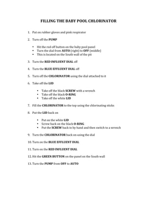FILLING	THE	BABY	POOL	CHLORINATOR		
	
	
1. Put	on	rubber	gloves	and	pink	respirator		
	
2. Turn	off	the	PUMP		
	
• Hit	the	red	off	button	on	the	baby	pool	panel		
• Turn	the	dial	from	AUTO	(right)	to	OFF	(middle)		
• This	is	located	on	the	South	wall	of	the	pit		
	
3. Turn	the	RED	INFLUENT	DIAL	off	
	
4. Turn	the	BLUE	EFFLUENT	DIAL	off	
	
5. Turn	off	the	CHLORINATOR	using	the	dial	attached	to	it		
	
6. Take	off	the	LID		
	
• Take	off	the	black	SCREW	with	a	wrench	
• Take	off	the	black	O-RING		
• Take	off	the	white	LID		
	
7. Fill	the	CHLORINATOR	to	the	top	using	the	chlorinating	sticks			
	
8. Put	the	LID	back	on		
	
• Put	on	the	white	LID	
• Screw	back	on	the	black	O-RING	
• Put	the	SCREW	back	in	by	hand	and	then	switch	to	a	wrench	
	
9. Turn	the	CHLORINATOR	back	on	using	the	dial		
	
10. Turn	on	the	BLUE	EFFLUENT	DIAL		
	
11. Turn	on	the	RED	INFLUENT	DIAL		
	
12. Hit	the	GREEN	BUTTON	on	the	panel	on	the	South	wall	
	
13. Turn	the	PUMP	from	OFF	to	AUTO			
	
	
	
	
	
 