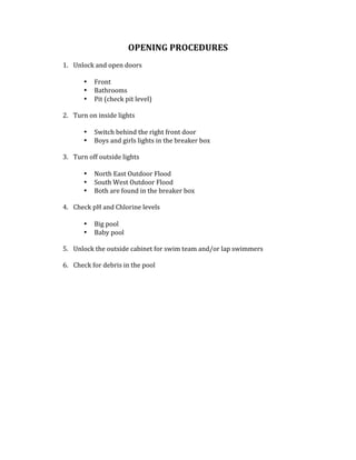 OPENING	PROCEDURES		
	
1. Unlock	and	open	doors	
	
• Front	
• Bathrooms	
• Pit	(check	pit	level)	
	
2. Turn	on	inside	lights		
	
• Switch	behind	the	right	front	door	
• Boys	and	girls	lights	in	the	breaker	box	
	
3. Turn	off	outside	lights		
	
• North	East	Outdoor	Flood		
• South	West	Outdoor	Flood		
• Both	are	found	in	the	breaker	box		
	
4. Check	pH	and	Chlorine	levels	
	
• Big	pool	
• Baby	pool	
	
5. Unlock	the	outside	cabinet	for	swim	team	and/or	lap	swimmers			
	
6. Check	for	debris	in	the	pool		
	
	
	
	
	
	
	
	
	
	
	
	
	
	
	
	
	
	
 