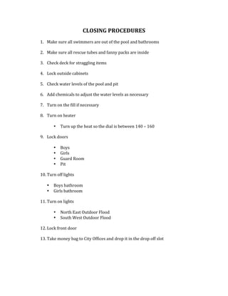 CLOSING	PROCEDURES		
	
1. Make	sure	all	swimmers	are	out	of	the	pool	and	bathrooms	
	
2. Make	sure	all	rescue	tubes	and	fanny	packs	are	inside	
	
3. Check	deck	for	straggling	items		
	
4. Lock	outside	cabinets		
	
5. Check	water	levels	of	the	pool	and	pit		
	
6. Add	chemicals	to	adjust	the	water	levels	as	necessary		
	
7. Turn	on	the	fill	if	necessary		
	
8. Turn	on	heater	
	
• Turn	up	the	heat	so	the	dial	is	between	140	–	160		
	
9. Lock	doors	
	
• Boys	
• Girls	
• Guard	Room	
• Pit	
	
10. Turn	off	lights		
	
• Boys	bathroom	
• Girls	bathroom		
	
11. Turn	on	lights	
	
• North	East	Outdoor	Flood		
• South	West	Outdoor	Flood		
	
12. Lock	front	door	
	
13. Take	money	bag	to	City	Offices	and	drop	it	in	the	drop	off	slot		
	
	
	
	
	
 
