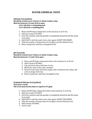 WATER	CHEMICAL	TESTS	
	
	
Chlorine	Test	(yellow)	
Should	be	tested	every	4	hours	or	about	4	times	a	day	
Must	be	between	2.0	and	10.0	to	open		
2.0 is	ideal	for	a	swimming	pool	
3.0 is	ideal	for	a	wadding	pool		
	
1. Rinse	and	fill	large	comparative	so	the	meniscus	is	at	25	mL	
2. Add	two	scoops	of	R-0870	
3. Swirl	the	contents	until	the	powder	is	completely	dissolved	and	the	water	
turns	pink		
4. Add	R-0871	until	the	water	turns	clear	again,	COUNT	THE	DROPS	
5. Take	the	number	of	drops	times	0.2	to	figure	out	the	Chlorine	level		
6. Rinse	comparator	and	leave	uncapped	to	dry		
	
	
	
pH	Test	(red)	
Should	be	tested	every	4	hours	or	about	4	times	a	day		
Must	be	between	7.2	and	7.8	to	open		
	
1. Rinse	and	fill	large	comparator	tube	so	the	meniscus	is	at	44	mL	
2. Add	5	drops	of	R-0004	
3. Cap	and	invert	three	full	times	to	mix	
4. Match	the	color	to	the	color	standard	
5. Record	as	pH	units	and	if	the	sample	color	is	between	two	values,	pH	
is	the	average	of	the	two	
6. Rinse	comparator	and	leave	uncapped	to	dry		
	
	
	
Combined	Chlorine	Test	(yellow)	
Test	once	a	week		
The	level	must	be	less	than	or	equal	to	0.5	ppm		
	
1. Rinse	and	fill	large	comparative	tube	so	the	meniscus	is	at	25	mL	
2. Add	two	scoops	of	R-0870	
3. Swirl	the	contents	until	the	powder	is	completely	dissolved	and	the	water	
turns	pink		
4. Add	R-0871	until	the	water	turns	clear	again,	COUNT	THE	DROPS	
5. Take	the	number	of	drops	times	0.2	to	figure	out	the	Chlorine	level		
6. Add	5	drops	of	R-0003	
7. Swirl	to	mix	
 