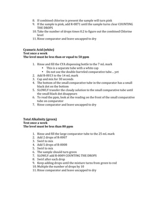 8. If	combined	chlorine	is	present	the	sample	will	turn	pink		
9. If	the	sample	is	pink,	add	R-0871	until	the	sample	turns	clear	COUNTING	
THE	DROPS	 	
10. Take	the	number	of	drops	times	0.2	to	figure	out	the	combined	Chlorine	
level		
11. Rinse	comparator	and	leave	uncapped	to	dry		
	
	
Cyanuric	Acid	(white)	
Test	once	a	week		
The	level	must	be	less	than	or	equal	to	50	ppm		
	
1. Rinse	and	fill	the	CYA	dispensing	bottle	to	the	7	mL	mark		
• This	is	a	separate	tube	with	a	white	cap	
• Do	not	use	the	double-barreled	comparative	tube…	yet	
2. Add	R-0013	to	the	14	mL	mark	
3. Cap	and	mix	for	30	seconds	
4. The	bottom	of	the	small	comparative	tube	in	the	comparator	has	a	small	
black	dot	on	the	bottom		
5. SLOWLY	transfer	the	cloudy	solution	to	the	small	comparative	tube	until	
the	small	black	dot	disappears		
6. To	read	the	ppm,	look	at	the	reading	on	the	front	of	the	small	comparative	
tube	on	comparator		
7. Rinse	comparator	and	leave	uncapped	to	dry	
	
	
	
Total	Alkalinity	(green)	
Test	once	a	week	
The	level	must	be	less	than	80	ppm		
	
1. Rinse	and	fill	the	large	comparator	tube	to	the	25	mL	mark		
2. Add	2	drops	of	R-0007		
3. Swirl	to	mix	
4. Add	5	drops	of	R-0008	
5. Swirl	to	mix	
6. The	sample	should	turn	green	
7. SLOWLY	add	R-0009	COUNTING	THE	DROPS	
8. Swirl	after	each	drop		
9. Keep	adding	drops	until	the	mixture	turns	from	green	to	red		
10. Multiple	the	number	of	drops	by	10		
11. Rinse	comparator	and	leave	uncapped	to	dry	
	
	
	
 