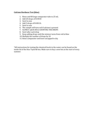 Calcium	Hardness	Test	(blue)	
	
1. Rinse	and	fill	large	comparator	tube	to	25	mL	
2. Add	20	drops	of	R-0010		
3. Swirl	to	mix	
4. Add	5	drops	of	R-0011L		
5. Swirl	to	mix	
6. The	sample	will	turn	red	if	calcium	is	present	
7. SLOWLY	add	R-0012	COUNTING	THE	DROPS	
8. Swirl	after	each	drop	
9. Keep	adding	drops	until	the	mixture	turns	from	red	to	blue	
10. Multiply	the	number	of	drops	by	10		
11. Rinse	comparator	and	leave	uncapped	to	dry	
	
	
	
*All	instructions	for	testing	the	chemical	levels	in	the	water	can	be	found	on	the	
inside	lid	of	the	blue	Taylor®	box.	Make	sure	to	buy	a	new	box	at	the	start	of	every	
summer.		
	
	
	
	
	
	
	
	
	
	
	
	
	
	
	
	
	
	
	
	
	
	
	
	
	
	
	
 