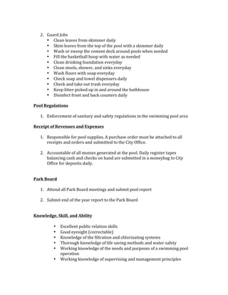 2. Guard	Jobs	
• Clean	leaves	from	skimmer	daily	
• Skim	leaves	from	the	top	of	the	pool	with	a	skimmer	daily	
• Wash	or	sweep	the	cement	deck	around	pools	when	needed	
• Fill	the	basketball	hoop	with	water	as	needed		
• Clean	drinking	foundation	everyday	
• Clean	stools,	shower,	and	sinks	everyday	
• Wash	floors	with	soap	everyday	
• Check	soap	and	towel	dispensers	daily	
• Check	and	take	out	trash	everyday	
• Keep	litter	picked	up	in	and	around	the	bathhouse		
• Disinfect	front	and	back	counters	daily		
	
Pool	Regulations	
	
1. Enforcement	of	sanitary	and	safety	regulations	in	the	swimming	pool	area	
	
Receipt	of	Revenues	and	Expenses		
	
1. Responsible	for	pool	supplies.	A	purchase	order	must	be	attached	to	all	
receipts	and	orders	and	submitted	to	the	City	Office.		
	
2. Accountable	of	all	monies	generated	at	the	pool.	Daily	register	tapes	
balancing	cash	and	checks	on	hand	are	submitted	in	a	moneybag	to	City	
Office	for	deposits	daily.		
	
	
Park	Board	
	
1. Attend	all	Park	Board	meetings	and	submit	pool	report	
	
2. Submit	end	of	the	year	report	to	the	Park	Board		
	
	
Knowledge,	Skill,	and	Ability		
	
• Excellent	public	relation	skills	
• Good	eyesight	(correctable)	
• Knowledge	of	the	filtration	and	chlorinating	systems	
• Thorough	knowledge	of	life	saving	methods	and	water	safety	
• Working	knowledge	of	the	needs	and	purposes	of	a	swimming	pool	
operation	
• Working	knowledge	of	supervising	and	management	principles	
 