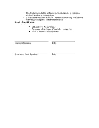 • Effectively	instruct	child	and	adult	swimming	pupils	in	swimming	
methods	and	life-saving	activities		
• Ability	to	establish	and	maintain	a	harmonious	working	relationship	
with	the	general	public	and	other	employees		
Required	Certification	
	
• CPR	and	First	Aid	Certificate	
• Advanced	Lifesaving	or	Water	Safety	Instruction	
• State	of	Nebraska	Pool	Operator		
	
	
	
_______________________________________________								________________________________	
Employee	Signature			 	 	 						Date	
	
	
	
_______________________________________________								________________________________	
Department	Head	Signature		 	 						Date	
 