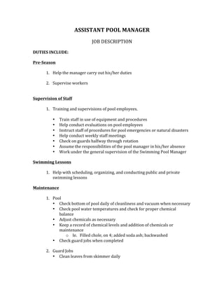 ASSISTANT	POOL	MANAGER	
	
JOB	DESCRIPTION	
	
DUTIES	INCLUDE:	
	
Pre-Season		
	
1. Help	the	manager	carry	out	his/her	duties	
	
2. Supervise	workers		
	
	
Supervision	of	Staff	
	
1. Training	and	supervisions	of	pool	employees.		
	
• Train	staff	in	use	of	equipment	and	procedures	
• Help	conduct	evaluations	on	pool	employees	
• Instruct	staff	of	procedures	for	pool	emergencies	or	natural	disasters	
• Help	conduct	weekly	staff	meetings		
• Check	on	guards	halfway	through	rotation	
• Assume	the	responsibilities	of	the	pool	manager	in	his/her	absence		
• Work	under	the	general	supervision	of	the	Swimming	Pool	Manager		
	
Swimming	Lessons	
	
1. Help	with	scheduling,	organizing,	and	conducting	public	and	private	
swimming	lessons	
	
Maintenance	
	
1. Pool	
• Check	bottom	of	pool	daily	of	cleanliness	and	vacuum	when	necessary	
• Check	pool	water	temperatures	and	check	for	proper	chemical	
balance	
• Adjust	chemicals	as	necessary		
• Keep	a	record	of	chemical	levels	and	addition	of	chemicals	or	
maintenance	
o Ie.			Filled	chole,	on	4;	added	soda	ash;	backwashed	
• Check	guard	jobs	when	completed		
	
2. Guard	Jobs	
• Clean	leaves	from	skimmer	daily	
 