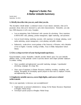 Beginner’s Guide: Pen
A Stellar LinkedIn Summary
Syretta Avent
September 10, 2015
1. Briefly describe who you are, and what you do.
This description should include a condensed version of your mission statement, what you’re
passionate about, what you’re interested in, and a short characterization. Remember, you only
have 2000 characters to tell a story. Examples:
 I am an enterprising Sales Professional with a passion for advertising. I have experience
in B2B & B2C sales, planning, product management, digital marketing, and operations.
 I am an Award-winning marketing associate, with experience in strategic planning, social
media marketing, project management, event planning and public relations.
 Enthusiastic, results-driven recent graduate of the University of Houston, with a Bachelor
of Arts in English. Currently working in Dallas, Texas in Dallas Independent School
District.
2. Give a crisp overview of your backgroundexperience.
Keep descriptions concise. Remember, LinkedIn provides limited space. Use your LinkedIn
platform wisely. Use this particular section to provoke interest and to impel potential employers
to continue reading.
 I have assembled and implemented successful marketing strategies. I spearheaded
advertising campaigns for a large firm.
 I have years of experience in Human Resources, including recruiting, consulting, and
training. Recognized for developing special projects in areas such as: employee rewards,
and implementing fair pay.
3. Emphasize notable success, careerhigh-lights, and career-related
achievements
Here is your opportunity to showcase your accomplishments!
 I implemented an advanced administrative strategy for the Human Resources Department
at Douglass Media Group.
 I developed special projects at Douglass Media Group
 