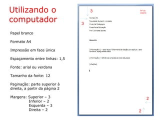Papel branco
Formato A4
Impressão em face única
Espaçamento entre linhas: 1,5
Fonte: arial ou verdana
Tamanho da fonte: 12
Paginação: parte superior à
direita, a partir da página 2
Margens: Superior – 3
Inferior – 2
Esquerda – 3
Direita – 2
Utilizando o
computador
3
3
2
2
Nº da
página
 