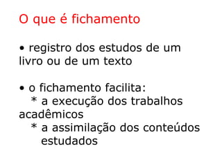O que é fichamento
• registro dos estudos de um
livro ou de um texto
• o fichamento facilita:
* a execução dos trabalhos
acadêmicos
* a assimilação dos conteúdos
estudados
 