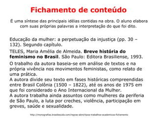 Fichamento de conteúdo
É uma síntese das principais idéias contidas na obra. O aluno elabora
com suas próprias palavras a interpretação do que foi dito.
Educação da mulher: a perpetuação da injustiça (pp. 30 –
132). Segundo capítulo.
TELES, Maria Amélia de Almeida. Breve história do
feminismo no Brasil. São Paulo: Editora Brasiliense, 1993.
O trabalho da autora baseia-se em análise de textos e na
própria vivência nos movimentos feministas, como relato de
uma prática.
A autora divide seu texto em fases históricas compreendidas
entre Brasil Colônia (1500 – 1822), até os anos de 1975 em
que foi considerado o Ano Internacional da Mulher.
A autora trabalha ainda assuntos como mulheres da periferia
de São Paulo, a luta por creches, violência, participação em
greves, saúde e sexualidade.
http://monografias.brasilescola.com/regras-abnt/tipos-trabalhos-academicos-fichamento
 