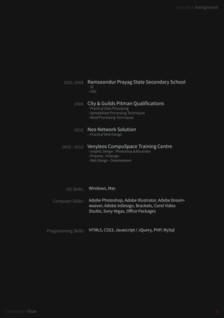 3Curriculum Vitae
education background
Ramsoondur Prayag State Secondary School
- SC
- HSC
Windows, Mac
Adobe Photoshop, Adobe Illustrator, Adobe Dream-
weaver, Adobe InDesign, Brackets, Corel Video
Studio, Sony Vegas, Office Packages
HTML5, CSS3, Javascript / JQuery, PHP, MySql
City & Guilds Pitman Qualifications
- Practical Data Processing
- Spreadsheet Processing Techniques
- Word Processing Techniques
Neo Network Solution
- Practical Web Design
Venyleos CompuSpace Training Centre
- Graphic Design - Photoshop & Illsutrator
- Prepress - InDesign
- Web Design - Dreamweaver
2001-2009
OS Skills :
Computer Skills :
Programming Skills:
2004
2010
2010 - 2012
 