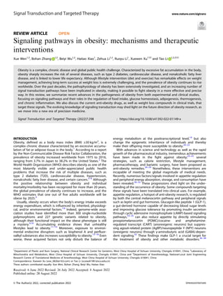 REVIEW ARTICLE OPEN
Signaling pathways in obesity: mechanisms and therapeutic
interventions
Xue Wen1,2
, Bohan Zhang 1,2
, Beiyi Wu1,2
, Haitao Xiao1
, Zehua Li1,2
, Ruoyu Li1
, Xuewen Xu1 ✉ and Tao Li 1,2,3 ✉
Obesity is a complex, chronic disease and global public health challenge. Characterized by excessive fat accumulation in the body,
obesity sharply increases the risk of several diseases, such as type 2 diabetes, cardiovascular disease, and nonalcoholic fatty liver
disease, and is linked to lower life expectancy. Although lifestyle intervention (diet and exercise) has remarkable effects on weight
management, achieving long-term success at weight loss is extremely challenging, and the prevalence of obesity continues to rise
worldwide. Over the past decades, the pathophysiology of obesity has been extensively investigated, and an increasing number of
signal transduction pathways have been implicated in obesity, making it possible to ﬁght obesity in a more effective and precise
way. In this review, we summarize recent advances in the pathogenesis of obesity from both experimental and clinical studies,
focusing on signaling pathways and their roles in the regulation of food intake, glucose homeostasis, adipogenesis, thermogenesis,
and chronic inﬂammation. We also discuss the current anti-obesity drugs, as well as weight loss compounds in clinical trials, that
target these signals. The evolving knowledge of signaling transduction may shed light on the future direction of obesity research, as
we move into a new era of precision medicine.
Signal Transduction and Targeted Therapy (2022)7:298 ; https://doi.org/10.1038/s41392-022-01149-x
INTRODUCTION
Obesity, deﬁned as a body mass index (BMI) ≥30 kg/m2
, is a
complex chronic disease characterized by an excessive accumu-
lation of fat or adipose tissue in the body.1
According to a report
by the Non-Communicable Disease Risk Factor Collaboration, the
prevalence of obesity increased worldwide from 1975 to 2016,
ranging from 3.7% in Japan to 38.2% in the United States.2
The
World Health Organization (WHO) describes obesity as one of the
most blatantly visible and under-appreciated public health
problems that increase the risk of multiple diseases, such as
type 2 diabetes (T2D), cardiovascular disease, hypertension,
nonalcoholic fatty liver disease, and certain cancers.3–6
Although
the positive relationship between obesity and individual
mortality/morbidity has been recognized for more than 20 years,
the global prevalence of obesity continues to increase, and the
WHO estimates that one out of ﬁve adults worldwide will be
obese by 2025.4
Usually, obesity occurs when the body’s energy intake exceeds
energy expenditure, which is inﬂuenced by inherited, physiologi-
cal, and/or environmental factors.7,8
Indeed, genome-wide asso-
ciation studies have identiﬁed more than 300 single-nucleotide
polymorphisms and 227 genetic variants related to obesity,
although their functional impact on the obese phenotype is still
a mystery.9,10
Accumulating evidence shows that unhealthy
lifestyles lead to obesity.11–14
Moreover, exposure to environ-
mental endocrine disruptors such as bisphenol A and perﬂuor-
oalkyl substances also increases susceptibility to obesity.15–18
Even
worse, these acquired factors not only disturb the balance of
energy metabolism at the posttranscriptional level,19
but also
change the epigenetic inheritance of individuals and thereby
make their offspring more susceptible to obesity.20–22
With advances in science and technology as well as the rapid
growth of the pharmaceutical industry, tremendous achievements
have been made in the ﬁght against obesity;23–25
several
strategies, such as calorie restriction, lifestyle management,
pharmacotherapy, and bariatric surgery, have been proposed as
anti-obesity remedies.26–29
Nonetheless, these interventions are
incapable of meeting the global magnitude of medical needs.
Recently, numerous factors/signals involved in appetite regulation
and peripheral energy absorption, storage, and consumption have
been revealed.30–32
These progressions shed light on the under-
standing of the occurrence of obesity. Some compounds targeting
these signals have been translated into clinical uses. For example,
appetite regulation, a hotspot of anti-obesity research, is regulated
by both the central melanocortin pathway and peripheral signals
such as leptin and gut hormones. Glucagon-like peptide 1 (GLP-1),
a gut-derived hormone capable of decreasing blood sugar levels
and improving glucose tolerance by promoting insulin secretion
through cyclic adenosine monophosphate (cAMP)-based signaling
pathways,33–35
can also reduce appetite by directly stimulating
proopiomelanocortin (POMC)/cocaine- and amphetamine-
regulated transcript (CART) (anorexigenic neurons) but suppres-
sing agouti-related protein (AgRP)/neuropeptide Y (NPY) neurons
(orexigenic neurons) through γ-aminobutyric acid (GABA)-depen-
dent signaling.32
These ﬁndings make GLP-1 a crucial target for
the treatment of obesity and other metabolic disorders.36–38
Received: 6 June 2022 Revised: 26 July 2022 Accepted: 8 August 2022
1
Department of Plastic and Burn Surgery, National Clinical Research Center for Geriatrics, West China Hospital of Sichuan University, Chengdu 610041, China; 2
Laboratory of
Mitochondria and Metabolism, West China Hospital of Sichuan University, Chengdu 610041, China and 3
Department of Anesthesiology, National-Local Joint Engineering
Research Centre of Translational Medicine of Anesthesiology, West China Hospital of Sichuan University, Chengdu 610041, China
Correspondence: Xuewen Xu (xxw_0826@163.com) or Tao Li (scutaoli1981@scu.edu.cn)
These authors contributed equally: Xue Wen, Bohan Zhang, Beiyi Wu, Haitao Xiao
www.nature.com/sigtrans
Signal Transduction and Targeted Therapy
© The Author(s) 2022, corrected publication 2022
1234567890();,:
 