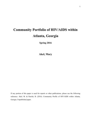 1
Community Portfolio of HIV/AIDS within
Atlanta, Georgia
Spring 2016
Akel, Mary
If any portion of this paper is used for reports or other publications, please use the following
reference: Akel, M. & Parrish, B. (2016). Community Profile of HIV/AIDS within Atlanta,
Georgia. Unpublished paper.
 