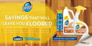 .250" NO LIVE COPY
.250" NO LIVE COPY
FRONT OF POSTCARD
.250"NOLIVECOPY
©2014S.C.Johnson&Son,Inc.Allrightsreserved.
SAVINGS THAT WILL
LEAVE YOU FLOORED
The Pledge® clean you trust now covers your new floors, too. Look for special
savings on Pledge® Floor and Multi Surface cleaners when you shop at Lowe’s®.
*compared to a dry duster
DUSTS BETTER. CLEANS MORE.™*
 