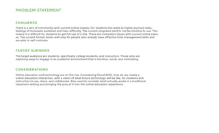 PROBLEM STATEMENT
There is a lack of community with current online classes. For students this leads to higher burnout rates,
feelings of increased workload and class difficulty. The current programs tend to not be intuitive to use. This
means it is difficult for students to get full use of a site. There are motivation issues with current online class-
es. The current format works well only for people who already have effective time management skills and
are able to self motivate.
CHALLENGE
TARGET AUDIENCE
The target audience are students, specifically college students, and instructors. Those who are
exploring ways to engage in an academic environment that is intuitive, social, and motivating.
CONSIDERATIONS
Online education and technology are on the rise. Considering Cloud 2020, how do we create a
online education interaction, with a vision of what future technology will be like, for students and
instructors to use, share, and collaborate. Also need to consider what actually works in a traditional
classroom setting and bringing the pros of it into the online education experience.
 