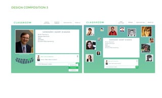 DESIGN COMPOSITION 3
C L A S S R O O M P R O F I L EN A V I G AT I O NC R E AT E
G R O U P
L E A V E
L E C T U R E
T Y P E M E S S A G E H E R E . . .
Q U E S T I O N
C O M M E N T
Dale: Lack of exercise
Janice: What about alcohol?
D O U G S TA I G E R
C O R O N A R Y H E A R T D I S E A S E
R i s k F a c t o r s :
H y p e r t e n s i o n
A g e
G e n d e r
S t r e s s / P e r s o n a l i t y
A N S W E R
C L A S S R O O M P R O F I L EN A V I G AT I O N
T Y P E M E S S A G E H E R E . . .
Dale: Lack of exercise
Janice: What about alcohol?
B R E A K
E N D
L E C T U R E
C O R O N A R Y H E A R T D I S E A S E
R i s k F a c t o r s :
H y p e r t e n s i o n
A g e
G e n d e r
S t r e s s / P e r s o n a l i t y
 