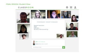 FINAL DESIGN | Student View
C L A S S R O O M
T Y P E M E S S A G E H E R E . . .
Dale: Lack of exercise
Janice: What about alcohol?
H y p e r t e n s i o n
A g e
G e n d e r
S t r e s s / P e r s o n a l i t y
C O R O N A R Y H E A R T D I S E A S E
 