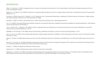 REFERENCES
Allen, E., & Seaman, J. (2012). Changing Course: Ten years of tracking online education in the United States. http://www.onlinelearningsurvey.com/re-
ports/changingcourse.pdf
Daniels, H. L., & Moore, D. M. (2000). Interaction of cognitive style and learner control in a hypermedia environment. International Journal of Instructional
Media, 27, 1-15.
Fontaine, G. (2002). Presence in “Teleland.” In K. E. Rudestam and J. Schoenholtz-Read (eds.), Handbook of Online Learning: Innovations in Higher Educa-
tion and Corporate Training, 21-52. Thousand Oaks, Ca: Sage
Kearsley, G. (1997). A Guide to Online Education. Online: http://home.sprynet.com/~gkearsley/online.htm
Lim, D. H. (2002). Perceived differences between classroom and distance education: Seeking instructional strategies for learning application. International
Journal of Educational Technology, 3.
Lim, D., Morris, M. L., & Kupritz, V. W. (2007). Online vs. Blended Learning: Differences in Instructional Outcomes and Learner Satisfaction. Journal Of
Asynchronous Learning Networks, 11, 27-42.
McMillan, D. W, & Chavis, D. M. (1986). Sense of Community: A definition and theory. Journal of Community Psychology, 4, 6-23
Oh, E., & Lim, D. H. (2005). Cross relationships between cognitive styles and learner variables in online learning environment. Journal of Interactive Online
Learning, 4, 53-66.
Relan, A., & Gillani, B. (1997). Web-based instruction and the traditional classroom: Similarities and differences. In B. Khan (ed), Web-based Instruction, 41-
47
Rovai, A. P., & Jordan, H. M. (2004). Blended Learning and Sense of Community: A Comparative Analysis with Traditional and Fully Online Graduate Cours-
es. International Review Of Research In Open And Distance Learning, 5
Russell, T. L. (1999). No Significant Difference Phenomenon
Sergiovanni, T. J. (1994). Building Community in Schools. New York: Jossey-Bass
Wentling, T., & Johnson, S. (1999). The design and development of an evaluation system for online instruction. In P. Kachinke, (ed.), Proceedings of the
1999 Academy Human Resource Development Annual Conference, 548-553. Washington, DC: Academy of HRD.
 