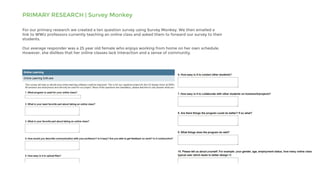 PRIMARY RESEARCH | Survey Monkey
For our primary research we created a ten question survey using Survey Monkey. We then emailed a
link to WWU professors currently teaching an online class and asked them to forward our survey to their
students.
Our average responder was a 25 year old female who enjoys working from home on her own schedule.
However, she dislikes that her online classes lack interaction and a sense of community.
 