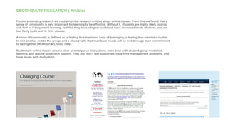 SECONDARY RESEARCH | Articles
For our secondary research we read empirical research articles about online classes. From this we found that a
sense of community is very important for learning to be effective. Without it, students are highly likely to drop
out, feel as if they aren’t learning, feel like they have a higher workload, have increased levels of stress, and are
less likely to do well in their classes.
A sense of community is defined as “a feeling that members have of belonging, a feeling that members matter
to one another and to the group, and a shared faith that members’ needs will be met through their commitment
to be together (McMillan & Chavis, 1986).”
Students in online classes require clear unambiguous instructions, learn best with student group mediated
learning, and require quick tech support. They also don’t feel supported, have time management problems, and
have issues with motivation.
 