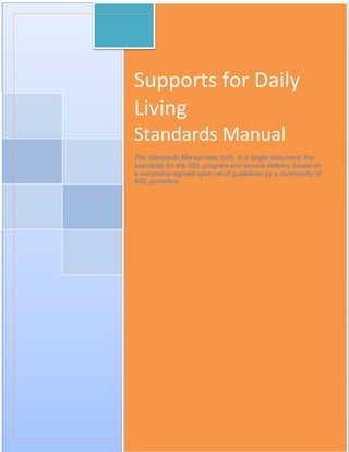 4
Supports for Daily
Living
Standards Manual
The Standards Manual sets forth, in a single document, the
standards for the SDL program and service delivery based on
a commonly-agreed upon set of guidelines by a community of
SDL providers.
 