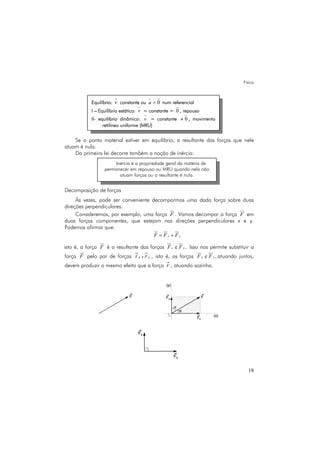 Física
18
Se o ponto material estiver em equilíbrio, a resultante das forças que nele
atuam é nula.
Da primeira lei decorre também a noção de inércia:
Decomposição de forças
Às vezes, pode ser conveniente decompormos uma dada força sobre duas
direções perpendiculares.
Consideremos, por exemplo, uma força F . Vamos decompor a força F em
duas forças componentes, que estejam nas direções perpendiculares x e y.
Podemos afirmar que:
x yF F F= +
isto é, a força F é a resultante das forças e .x yF F Isso nos permite substituir a
força F pelo par de forças yx FeF , isto é, as forças e ,x yF F atuando juntas,
devem produzir o mesmo efeito que a força F , atuando sozinha.
Equilíbrio: v constante ou 0a = num referencial
I – Equilíbrio estático: v = constante = 0 , repouso
II- equilíbrio dinâmico: v = constante 0≠ , movimento
retilíneo uniforme (MRU)
Inércia é a propriedade geral da matéria de
permanecer em repouso ou MRU quando nela não
atuam forças ou a resultante é nula.
 