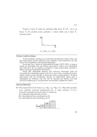 Física
20
Portanto, a força F pode ser substituída pelas forças e ,x yF F isto é, as
forças e ,x yF F atuando juntas, produzem o mesmo efeito que a força F ,
atuando sozinha.
40xF N= ; 30yF N= .
Críticas à mecânica clássica
As leis de Newton constituem os fundamentos da Mecânica clássica. Dão uma
boa aproximação quando aplicadas para interpretar muitos fenômenos da vida
diária. Para a Engenharia, são bastante adequadas.
De acordo com a teoria da relatividade de Einstein (1879-1955), a massa é
função da velocidade, fato que Newton desconhecia. Porém, para velocidades
bem inferiores à da luz podemos considerar a massa praticamente constante e
válida a equação fundamental da Dinâmica.
Ainda pela relatividade sabemos que nenhuma informação pode ser
transmitida com velocidade superior à da luz no vácuo. Daí, o princípio da ação e
reação é falho quando aplicado às forças de campo a longa distância. Os pares
ação-reação não são simultâneos, levando um determinado tempo para a
propagação da interação. Esse fato não foi discutido por Newton, pois eles
continuam válidos para o comportamento macroscópico e global da matéria.
Exercícios Resolvidos
01. Três corpos A, B e C de massas 1kgAm = , 3kgBm = e 6kgcm = estão apoiados
numa superfície horizontal perfeitamente lisa. A força constante 5F N= ,
horizontal, é aplicada ao primeiro bloco A. Determine:
A) a aceleração adquirida pelo conjunto
B) a intensidade da força que A exerce em B;
C)a intensidade da força que B exerce em C.
 