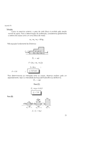 Apostila ITA
21
Solução:
Como no exercício anterior, o peso de cada bloco é anulado pela reação
normal do apoio. Para a determinação da aceleração, consideremos globalmente
o sistema de corpos como um único bloco de massa
10 kgA a cm m m+ + = .
Pela equação fundamental da Dinâmica:
RF ma=
( )A a cF m m m a= + +
5 10 a= ∴
5F N= ∴
Para determinarmos as interações entre os corpos, devemos analisar cada um
separadamente. Seja fi a intensidade da força de A sobre B e f2a de B em C:
R maF =
Para (C):
2 6 0,5cF m a= = ⋅
Para (B):
2I Bf f m a− =
2
0,5 m/sa =
2 3f N=
 