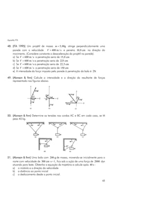 Apostila ITA
43
48. (ITA 1995) Um projétil de massa 5,00gm = atinge perpendicularmente uma
parede com a velocidade 400 m / sV = e penetra 10,0 cm na direção do
movimento. (Considere constante a desaceleração do projétil na parede).
a) Se 600 m / sV = a penetração seria de 15,0 cm
b) Se 600 m / sV = a penetração seria de 225 cm
c) Se 600 m / sV = a penetração seria de 22,5 cm
d) Se 600 m / sV = a penetração seria de 150 cm
e) A intensidade da força imposta pela parede à penetração da bala é 2N
49. (Alonson & finn) Calcule a intensidade e a direção da resultante de forças
representado nas figuras abaixo.
50. (Alonson & finn) Determine as tensões nas cordas AC e BC em cada caso, se M
pesa 40 kg.
51. (Alonson & finn) Uma bola com 200 g de massa, movendo-se inicialmente para o
norte com velocidade de 300 cm s 1⋅ − , fica sob a ação de uma força de 2000 dyn
atuando para leste. Obtenha a equação da trajetória e calcule após 40 s :
a) o módulo e a direção da velocidade
b) a distância ao ponto inicial
c) o deslocamento desde o ponto inicial.
 