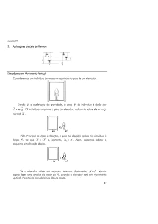 Apostila ITA
47
2. Aplicações dasLeis de Newton
Elevadores em Movimento Vertical
Consideremos um indivíduo de massa m apoiado no piso de um elevador.
Sendo g a aceleração da gravidade, o peso P do indivíduo é dado por
P m g= ⋅ . O indivíduo comprime o piso do elevador, aplicando sobre ele a força
normal N .
Pelo Princípio da Ação e Reação, o piso do elevador aplica no indivíduo a
força 1N tal que 1N N= − e, portanto, 1N N= . Assim, podemos adotar o
esquema simplificado abaixo.
Se o elevador estiver em repouso, teremos, obviamente, N P= . Vamos
agora fazer uma análise do valor de N, quando o elevador está em movimento
vertical. Para tanto consideremos alguns casos.
 