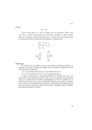 Física
58
3º caso:
2B Am m<
Como vimos, para 2B Am m= o sistema fica em equilíbrio. Assim, para
2B Am m< , o bloco A deve descer em movimento acelerado e o bloco B deve
subir em movimento acelerado (supondo que o sistema tenha sido abandonado
em repouso). Portanto, as equações que resolvem, o problema são:
.
2 .
2
A A A
B B B
A aB
P T m a
T P m a
a
− =⎧
⎪
− =⎨
⎪ =⎩
Observação:
Ao resolvermos um problema do tipo que estamos analisando, podemos, se
quisermos, não fazer a análise da relação entre as massas e simplesmente fazer
uma das seguintes hipóteses:
1ª) Aa tem sentido para baixo e Ba tem sentido para cima.
2ª) Aa tem sentido para cima e Ba tem sentido para baixo.
A seguir, escrevemos as equações baseados na hipótese feita, sem nos
preocuparmos se a hipótese é correta ou não. Como ao escrevermos as equações
usamos as acelerações em módulo, perceberemos no final do problema se a
hipótese está correta ou não: se as acelerações obtidas forem positivas, a hipótese
estará certa; se as acelerações forem negativas, a hipótese estará errada (mas isso
não quer dizer que precisamos resolver novamente o problema, pois os módulos
das acelerações estarão corretos).
 