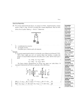 Física
60
Exercícios Resolvidos
01. No arranjo experimental da figura, os corpos A e B têm, respectivamente, massas
iguais a 6 kg e 2 kg . Os fios e as polias têm massas desprezíveis. Não há atrito
entre o fio e a polia. Adote 2
g 10 m / s= . Determine:
a) a aceleração do conjunto;
b) as trações nos fios.
Considere que o sistema partiu do repouso.
Solução:
a) O arranjo experimental anterior é conhecido como Máquina de Atwood (1745-
1807), físico inglês que com um arranjo desse tipo estudou a queda dos
corpos. O corpo A desce enquanto o B, sobe, pois o peso de A é maior que o
de B.
6 kg 60A a Am P m g N= ∴ = =
2 kg 20B B Bm P m g N= ∴ = =
Na figura abaixo representamos as forças que agem em cada bloco. A
equação fundamental da Dinâmica aplicada a A e a B fornece:
R maF =
(A) – 60 – 6A AP T m a T a= ∴ = PA – T = mAa ∴ 60 – T = 6a (1)
(B) – – 20 2B BT P m a T a= ∴ = T – PB = mBa ∴ T – 20 = 2a (2)
Formatado:
Fonte: 7 pt
Formatado:
Fonte: 7 pt
Formatado:
Fonte: 8 pt
Formatado:
Centralizado
Formatado:
Recuo: À esquerda:
0,7 cm, Primeira
linha: 0,7 cm
Formatado:
Fonte: 8 pt
Formatado:
Português (Brasil)
Formatado:
Recuo: À esquerda:
0,7 cm, Primeira
linha: 0 cm
Código de campo
alterado
Formatado:
Rebaixado por 5 pt
Formatado:
Português (Brasil)
Código de campo
alterado
Formatado:
Português (Brasil)
Formatado:
Rebaixado por 5 pt
Formatado:
Português (Brasil)
Código de campo
alterado
Formatado:
Português (Brasil)
Formatado:
Português (Brasil)
 