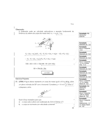 Física
68
Observação:
A aceleração pode ser calculada aplicando-se a equação fundamental da
Dinâmica ao sistema de corpos de massa total mA + mB A Bm m+ :
( ) ( )AR A B R B tF m m a F P P= + = − FR = (mA + mB)a (FR = PB - AtP )
( )–B A A BP P m m a= + PB – PA = (mA + mB)a
100 – 50 = (10 + 10)a ( )100 – 50 10 10 a= +
50 = 20a 50 20a=
Exercícios Propostos
01. (UFBA) A figura abaixo representa um corpo de massa igual a 60 kg 60 kg sobre
um plano inclinado de 30º com a horizontal. Considere g = 10 m/s2 2
10 m / sg =
e despreze o atrito.
Qual a força necessária para que:
a) o corpo suba o plano com aceleração de 0,8 m/s2 2
0,8 m / s ?
b) o corpo se movimente com velocidade constante?
a = 2,5
Formatado: Não
Sobrescrito/
Subscrito
Formatado:
Rebaixado por 7 pt
Formatado:
Recuo: À esquerda:
0 cm
Formatado:
Rebaixado por 6 pt
Formatado:
Recuo: À esquerda:
2,1 cm, Primeira
linha: 0 cm
Formatado:
Rebaixado por 6 pt
Formatado:
Rebaixado por 5 pt
Formatado:
Rebaixado por 5 pt
Formatado:
Recuo: À esquerda:
0,7 cm, Espaço
Depois de: 0 pt
Formatado: Não
Sobrescrito/
Subscrito
Formatado:
Recuo: À esquerda:
0,69 cm, Espaço
Depois de: 0 pt
Formatado:
Recuo: À esquerda:
0 cm,
Deslocamento: 0,7
cm, Espaço Depois
de: 0 pt
Formatado:
Rebaixado por 4 pt
 