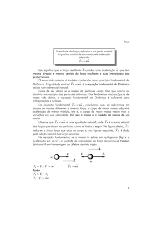 Física
6
Isso significa que a força resultante RF produz uma aceleração a que tem
mesma direção e mesmo sentido da força resultante e suas intensidades são
proporcionais.
O enunciado anterior é também conhecido como princípio fundamental da
Dinâmica. A igualdade vetorial RF ma= é a equação fundamental da Dinâmica
válida num referencial inercial.
Deixa de ser válida se a massa da partícula variar, fato que ocorre no
domínio microscópio das partículas atômicas. Nos fenômenos macroscópicos de
nossa vida diária, a equação fundamental da Dinâmica é suficiente para
interpretações e análises.
Da equação fundamental RF ma= , concluímos que, se aplicarmos em
corpos de massas diferentes a mesma força, o corpo de maior massa adquirirá
aceleração de menor módulo, isto é, o corpo de maior massa resiste mais a
variações em sua velocidade. Por isso a massa é a medida da inércia de um
corpo.
Observe que RF ma= é uma igualdade vetorial, onde RF é a soma vetorial
das forças que atuam na partícula, como se ilustra a seguir. Na figura abaixo, RF
reduz-se a única força que atua no corpo e, nas figuras seguintes, RF é dada
pela adição vetorial das forças atuantes.
Na equação fundamental, se a massa m estiver em quilograma (Kg) e a
aceleração em 2
m / s , a unidade de intensidade de força denomina-se Newton
(símbolo:N) em homenagem ao célebre cientista inglês.
RF F F m= ∴ = RF ma=
Porém
1 2–RF F F=
1 2–F F ma=
A resultante das forças aplicadas a um ponto material
é igual ao produto de sua massa pela aceleração
adquirida:
RF ma=
 