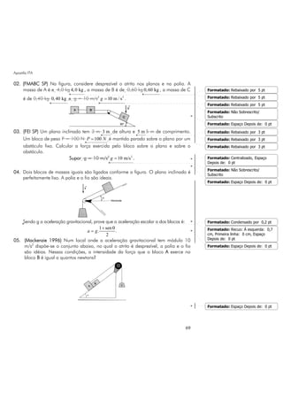 Apostila ITA
69
02. (FMABC SP) Na figura, considere desprezível o atrito nos planos e na polia. A
massa de A é e 4,0 kg 4,0 kg , a massa de B é de 0,60 kg 0,60 kg , a massa de C
é de 0,40 kg 0,40 kg e g = 10 m/s2 2
10 m / sg = .
03. (FEI SP) Um plano inclinado tem 3 m 3 m de altura e 5 m 5 m de comprimento.
Um bloco de peso P = 100 N 100P N= é mantido parado sobre o plano por um
obstáculo fixo. Calcular a força exercida pelo bloco sobre o plano e sobre o
obstáculo.
Supor g = 10 m/s2 2
10 m/sg = .
04. Dois blocos de massas iguais são ligados conforme a figura. O plano inclinado é
perfeitamente liso. A polia e o fio são ideais.
Sendo g a aceleração gravitacional, prove que a aceleração escalar a dos blocos é:
1 sen
. .
2
a g
+ θ
=
05. (Mackenzie 1996) Num local onde a aceleração gravitacional tem módulo 10
m/s2
dispõe-se o conjunto abaixo, no qual o atrito é desprezível, a polia e o fio
são idéias. Nessas condições, a intensidade da força que o bloco A exerce no
bloco B é igual a quantos newtons?
Formatado: Rebaixado por 5 pt
Formatado: Rebaixado por 5 pt
Formatado: Rebaixado por 5 pt
Formatado: Não Sobrescrito/
Subscrito
Formatado: Espaço Depois de: 0 pt
Formatado: Rebaixado por 3 pt
Formatado: Rebaixado por 3 pt
Formatado: Rebaixado por 3 pt
Formatado: Centralizado, Espaço
Depois de: 0 pt
Formatado: Não Sobrescrito/
Subscrito
Formatado: Espaço Depois de: 0 pt
Formatado: Condensado por 0,2 pt
Formatado: Recuo: À esquerda: 0,7
cm, Primeira linha: 0 cm, Espaço
Depois de: 0 pt
Formatado: Espaço Depois de: 0 pt
Formatado: Espaço Depois de: 0 pt
 