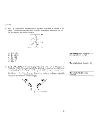 Apostila ITA
83
34. (UEL 1997) No arranjo representado no esquema, considere as polias e os fios
ideais. Considere também os valores indicados no esquema. As trações nos fios 1
e 2, em newtons, são, respectivamente:
a) 0,50 e 2,5
b) 2,5 e 0,50
c) 5,0 e 25
d) 25 e 5,0
e) 25 e 25
35. (E.E.S. CARLOS SP) Os dois planos perpendiculares entre si OB e AO podem ser
fixados em qualquer posição definida pelo ângulo θ, girando em torno da aresta
horizontal O. As massas de C e D são iguais a 30 kg cada e não há atritos.
Considere g = 10 m/s2 2
10 m / sg = . Determine a tensão na corda para a posição
em que os corpos têm máxima aceleração.
Formatado: Recuo: À esquerda: 0,77
cm, Espaço Depois de: 0 pt
Formatado: Espaço Depois de: 0 pt
Formatado: Não Sobrescrito/
Subscrito
 